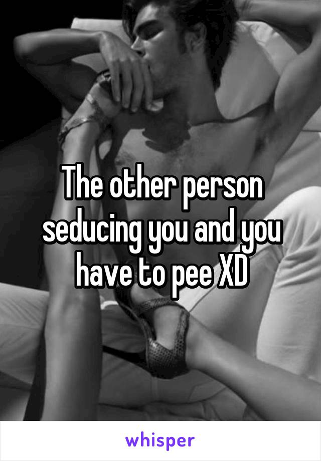 The other person seducing you and you have to pee XD