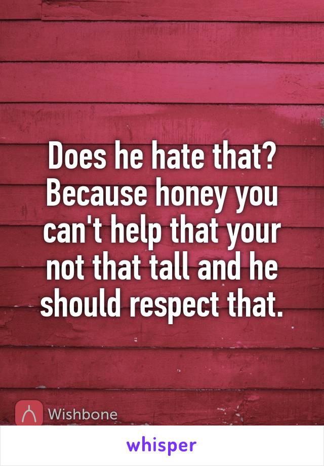 Does he hate that? Because honey you can't help that your not that tall and he should respect that.
