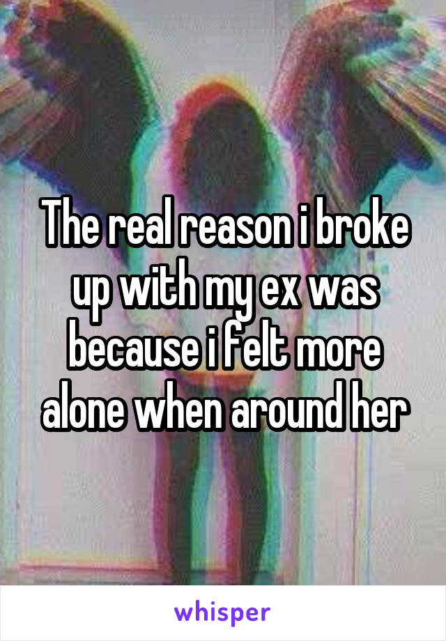 The real reason i broke up with my ex was because i felt more alone when around her