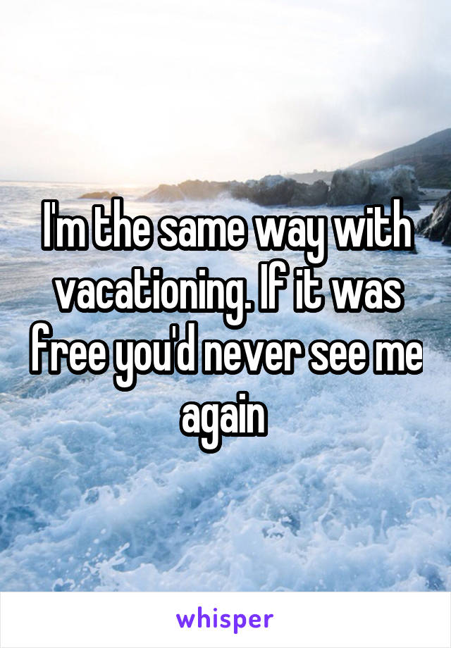 I'm the same way with vacationing. If it was free you'd never see me again 