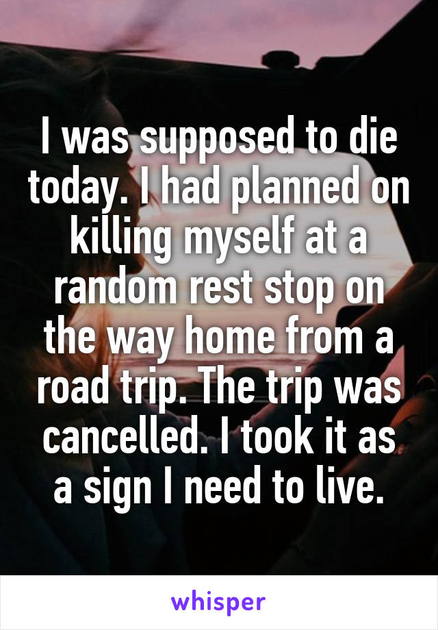 I was supposed to die today. I had planned on killing myself at a random rest stop on the way home from a road trip. The trip was cancelled. I took it as a sign I need to live.