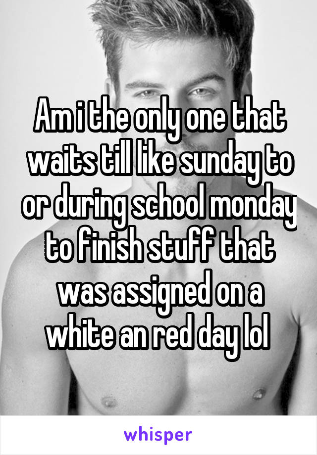 Am i the only one that waits till like sunday to or during school monday to finish stuff that was assigned on a white an red day lol 