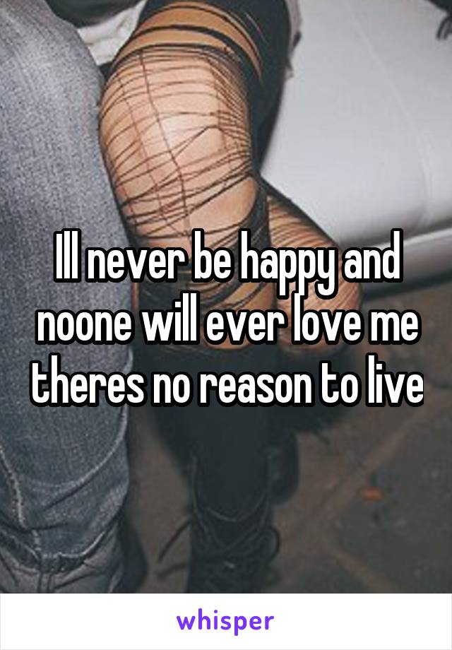 Ill never be happy and noone will ever love me theres no reason to live