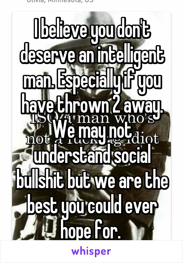 I believe you don't deserve an intelligent man. Especially if you have thrown 2 away. We may not understand social bullshit but we are the best you could ever hope for. 