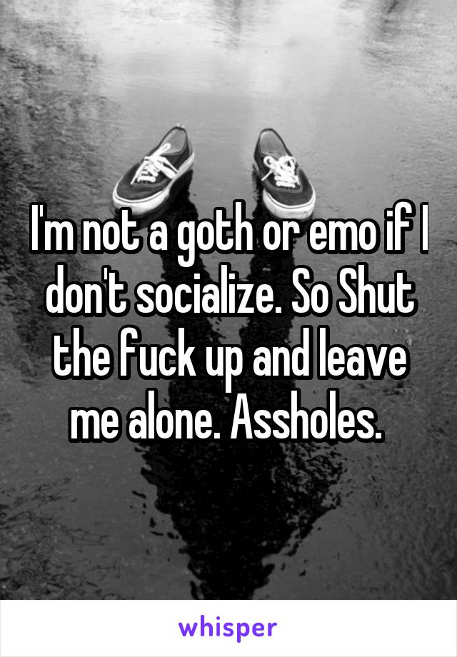 I'm not a goth or emo if I don't socialize. So Shut the fuck up and leave me alone. Assholes. 