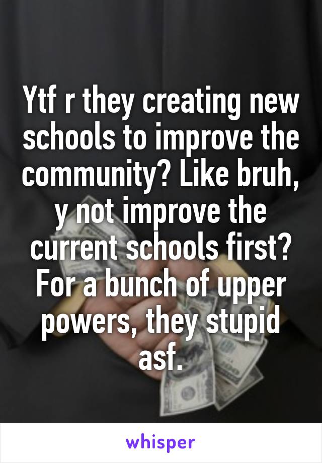Ytf r they creating new schools to improve the community? Like bruh, y not improve the current schools first? For a bunch of upper powers, they stupid asf.
