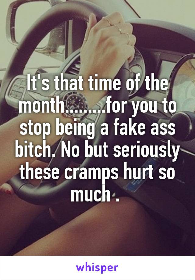 It's that time of the month.........for you to stop being a fake ass bitch. No but seriously these cramps hurt so much . 