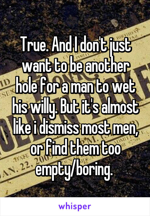 True. And I don't just want to be another hole for a man to wet his willy. But it's almost like i dismiss most men, or find them too empty/boring. 