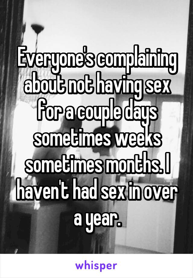 Everyone's complaining about not having sex for a couple days sometimes weeks sometimes months. I haven't had sex in over a year.