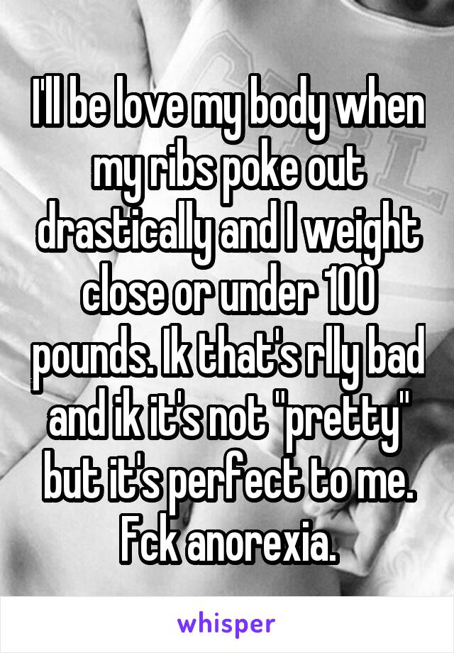 I'll be love my body when my ribs poke out drastically and I weight close or under 100 pounds. Ik that's rlly bad and ik it's not "pretty" but it's perfect to me. Fck anorexia.