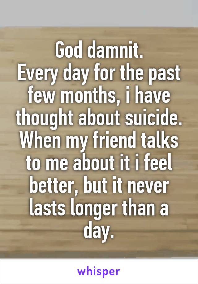 God damnit.
Every day for the past few months, i have thought about suicide. When my friend talks to me about it i feel better, but it never lasts longer than a day.