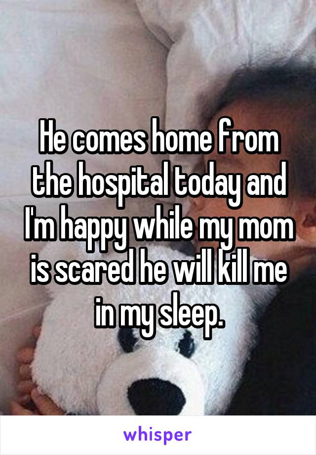 He comes home from the hospital today and I'm happy while my mom is scared he will kill me in my sleep.