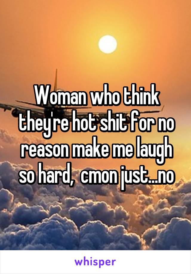 Woman who think they're hot shit for no reason make me laugh so hard,  cmon just...no