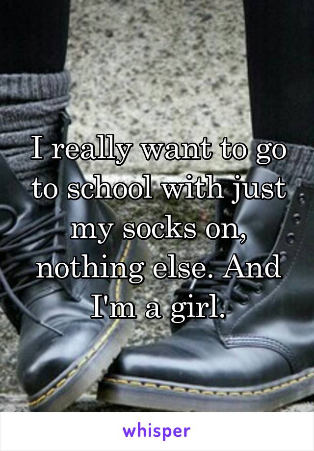 I really want to go to school with just my socks on, nothing else. And I'm a girl.