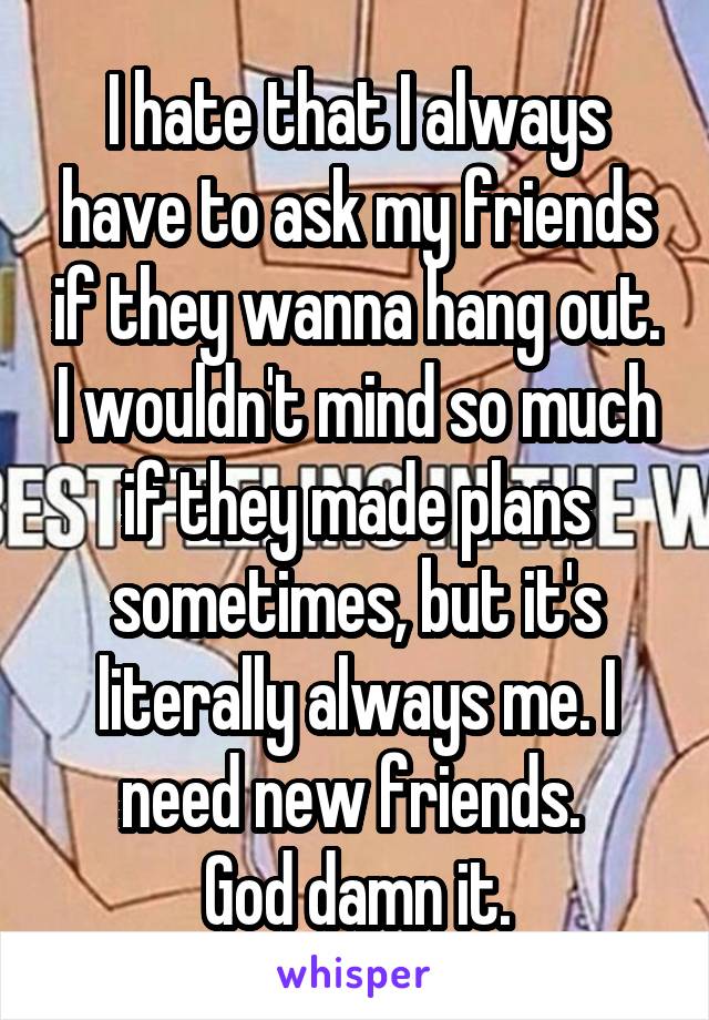 I hate that I always have to ask my friends if they wanna hang out. I wouldn't mind so much if they made plans sometimes, but it's literally always me. I need new friends. 
God damn it.