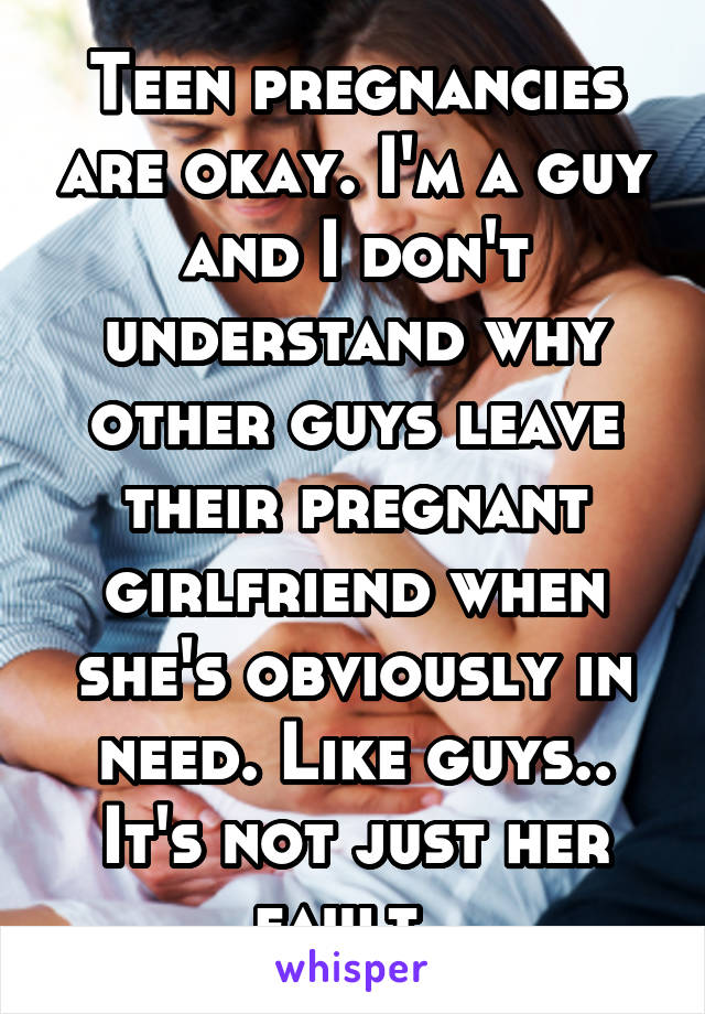 Teen pregnancies are okay. I'm a guy and I don't understand why other guys leave their pregnant girlfriend when she's obviously in need. Like guys.. It's not just her fault. 