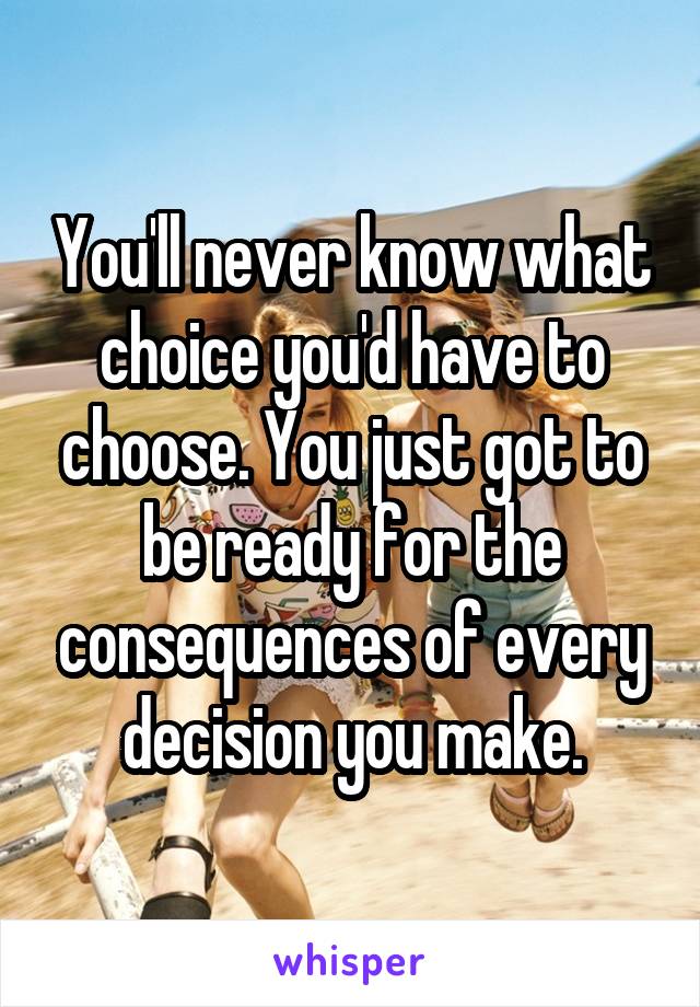 You'll never know what choice you'd have to choose. You just got to be ready for the consequences of every decision you make.