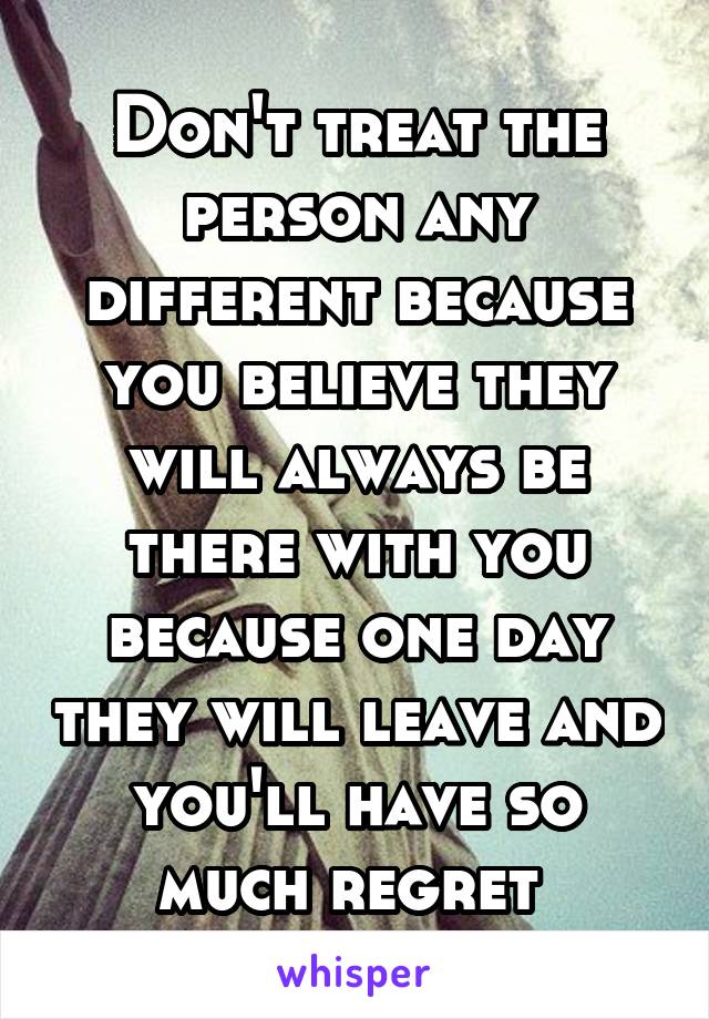 Don't treat the person any different because you believe they will always be there with you because one day they will leave and you'll have so much regret 