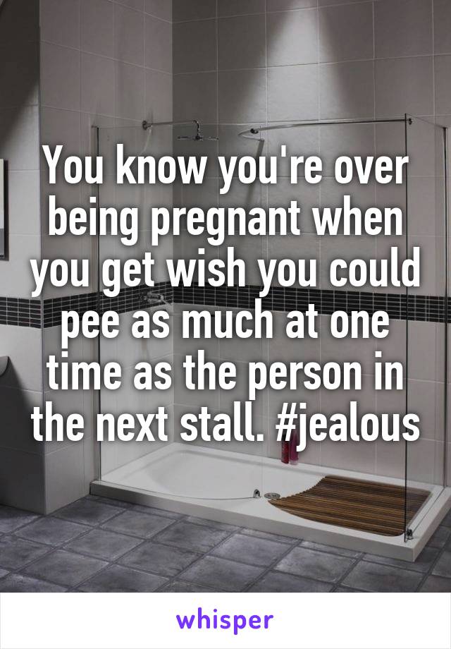 You know you're over being pregnant when you get wish you could pee as much at one time as the person in the next stall. #jealous 