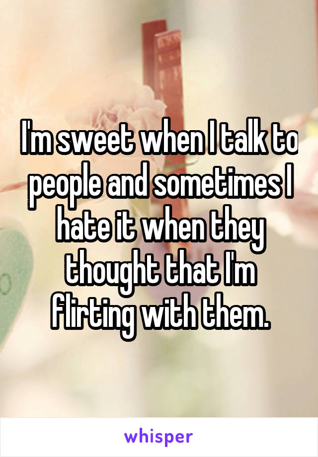 I'm sweet when I talk to people and sometimes I hate it when they thought that I'm flirting with them.