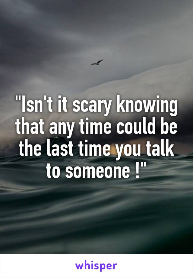 "Isn't it scary knowing that any time could be the last time you talk to someone !"
