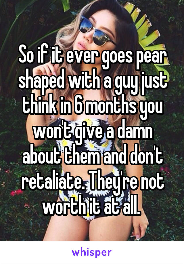 So if it ever goes pear shaped with a guy just think in 6 months you won't give a damn about them and don't retaliate. They're not worth it at all. 