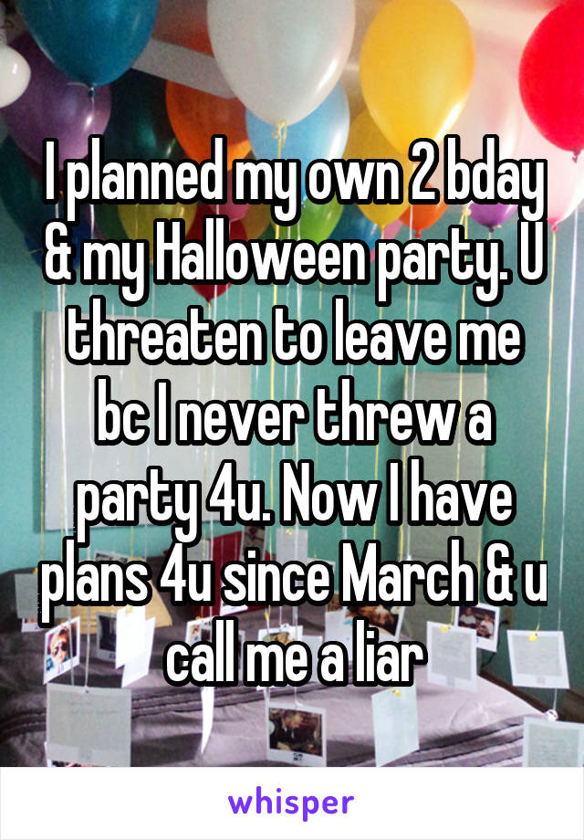I planned my own 2 bday & my Halloween party. U threaten to leave me bc I never threw a party 4u. Now I have plans 4u since March & u call me a liar