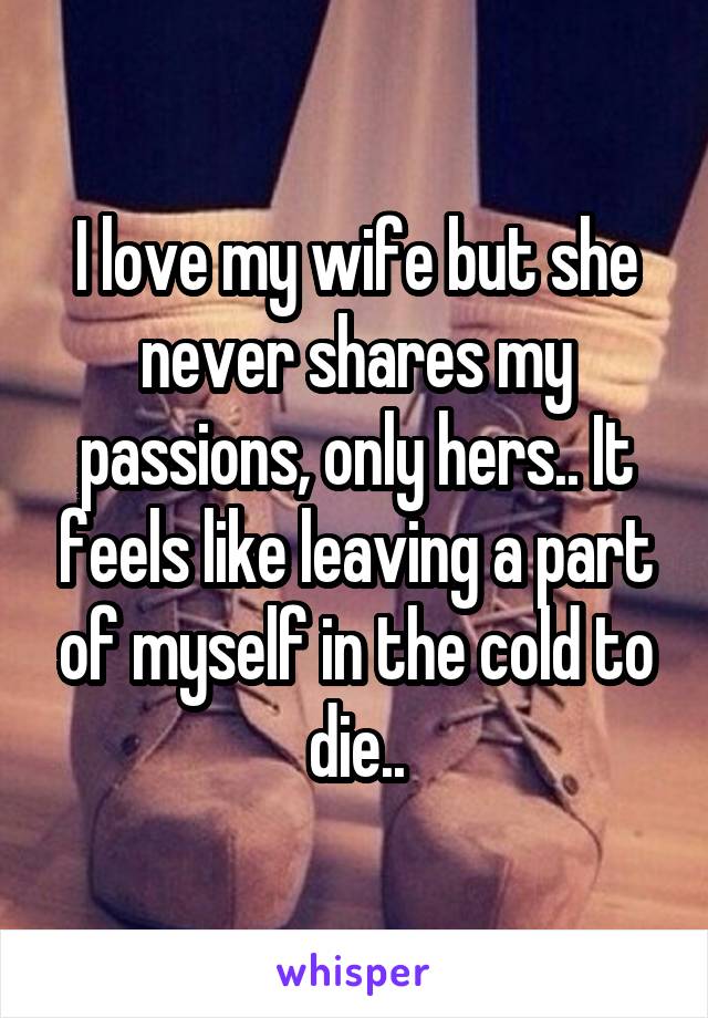 I love my wife but she never shares my passions, only hers.. It feels like leaving a part of myself in the cold to die..