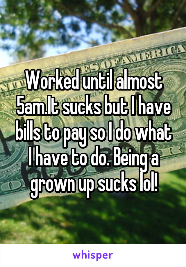 Worked until almost 5am.It sucks but I have bills to pay so I do what I have to do. Being a grown up sucks lol!