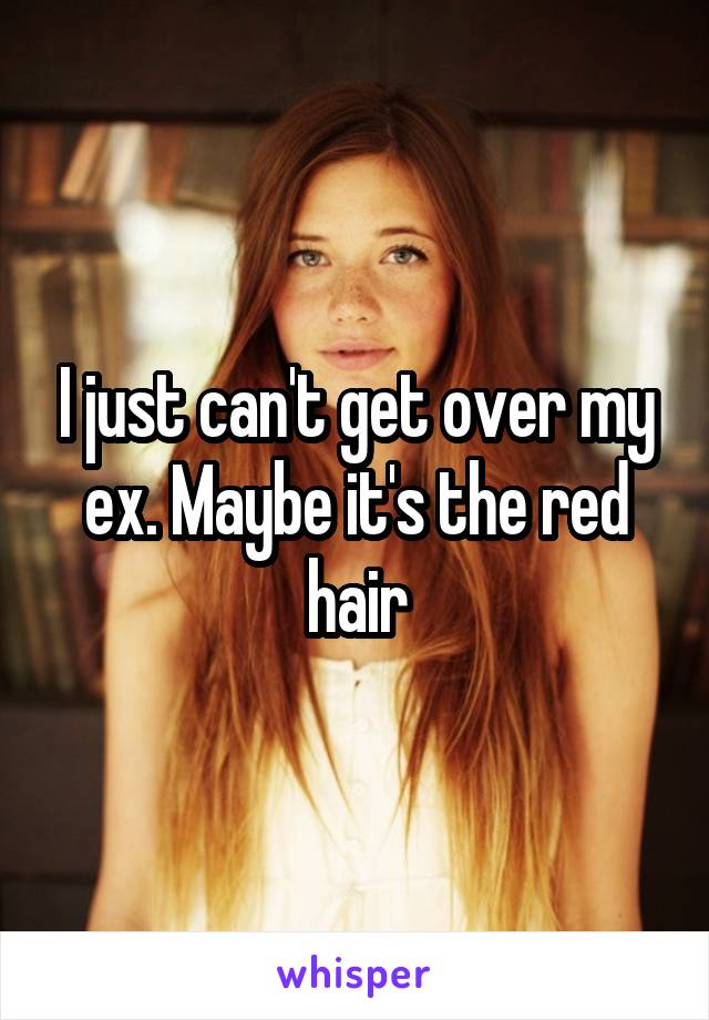 I just can't get over my ex. Maybe it's the red hair