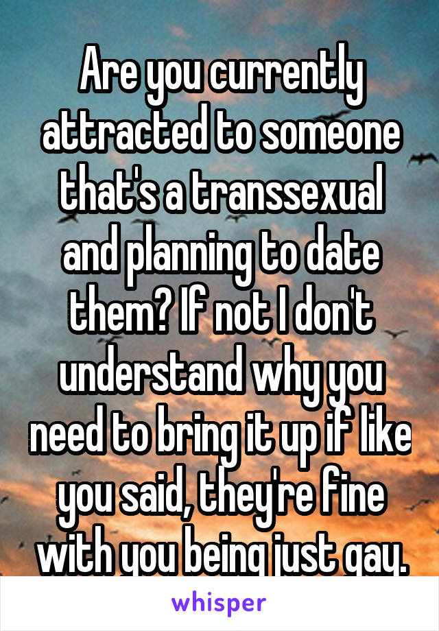 Are you currently attracted to someone that's a transsexual and planning to date them? If not I don't understand why you need to bring it up if like you said, they're fine with you being just gay.