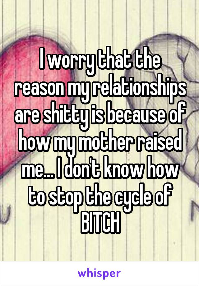 I worry that the reason my relationships are shitty is because of how my mother raised me... I don't know how to stop the cycle of BITCH