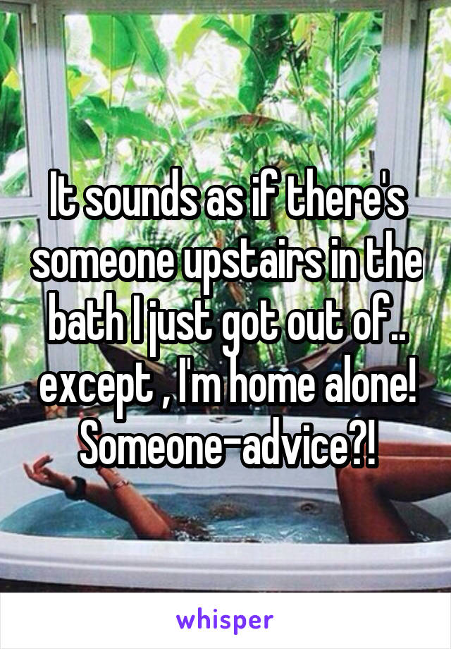 It sounds as if there's someone upstairs in the bath I just got out of.. except , I'm home alone! Someone-advice?!