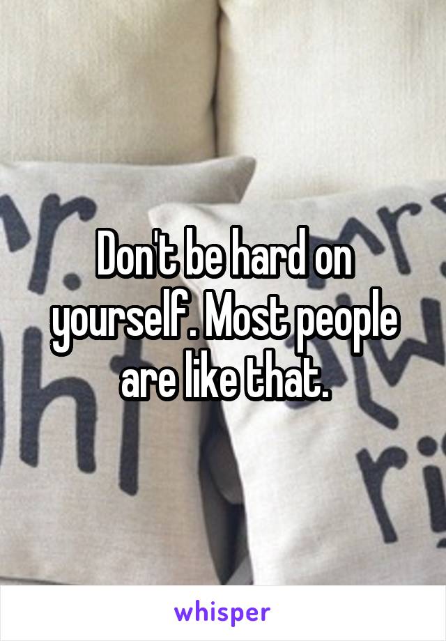 Don't be hard on yourself. Most people are like that.