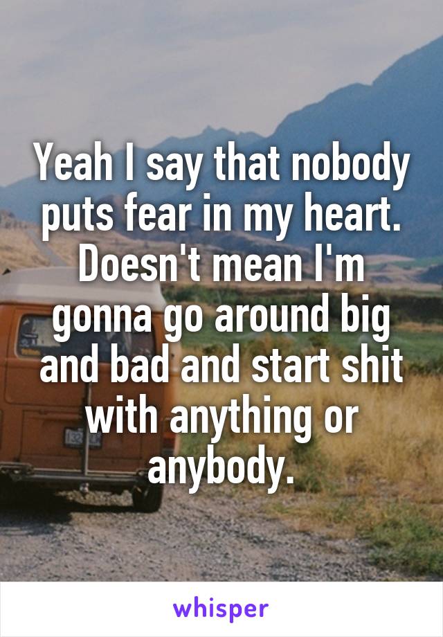 Yeah I say that nobody puts fear in my heart. Doesn't mean I'm gonna go around big and bad and start shit with anything or anybody.