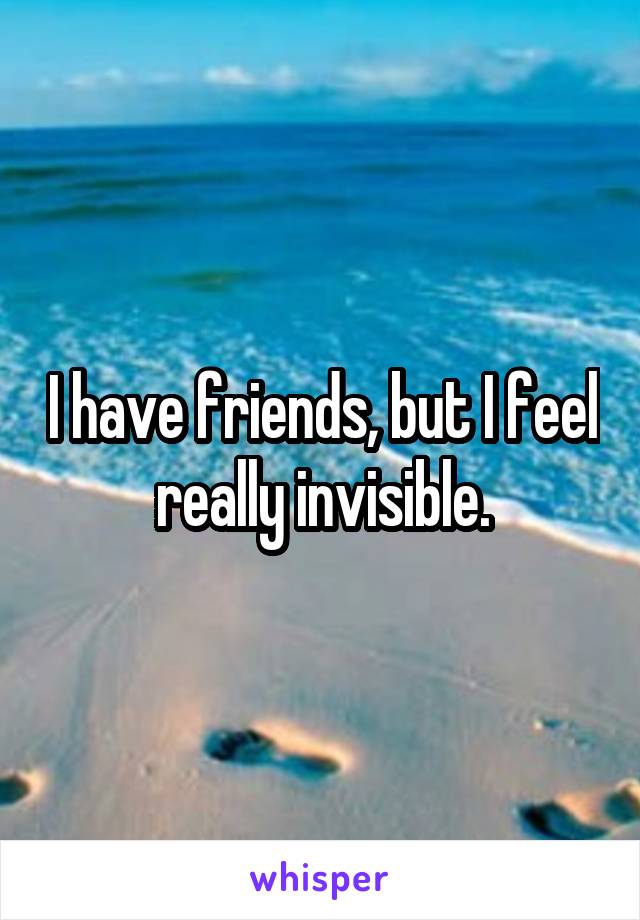 I have friends, but I feel really invisible.