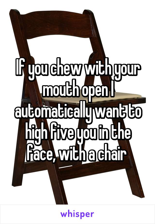 If you chew with your mouth open I automatically want to high five you in the face, with a chair 