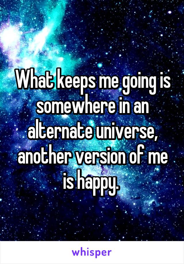 What keeps me going is somewhere in an alternate universe, another version of me is happy. 