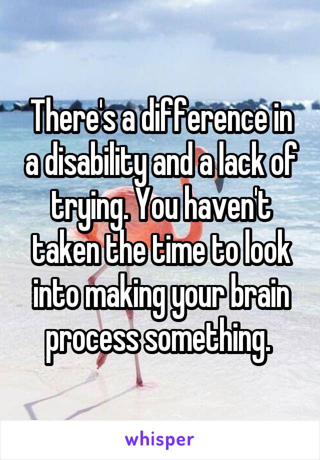 There's a difference in a disability and a lack of trying. You haven't taken the time to look into making your brain process something. 