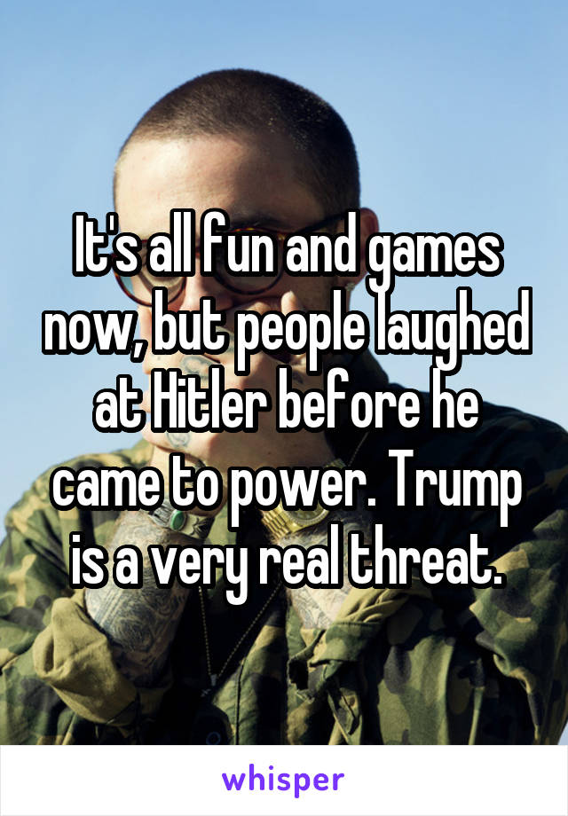 It's all fun and games now, but people laughed at Hitler before he came to power. Trump is a very real threat.