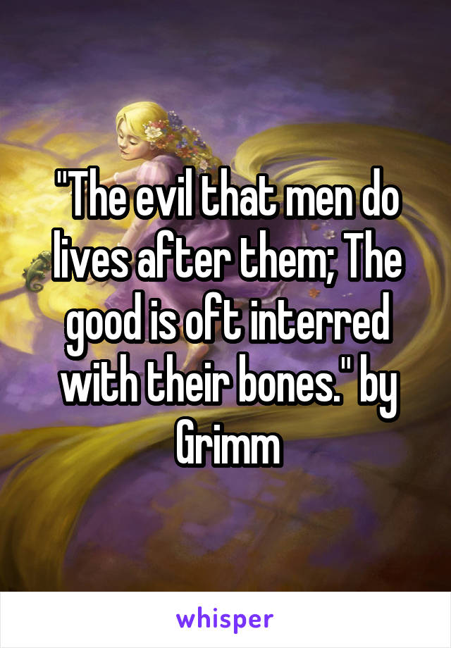 "The evil that men do lives after them; The good is oft interred with their bones." by Grimm