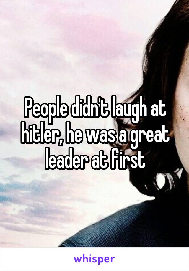 People didn't laugh at hitler, he was a great leader at first