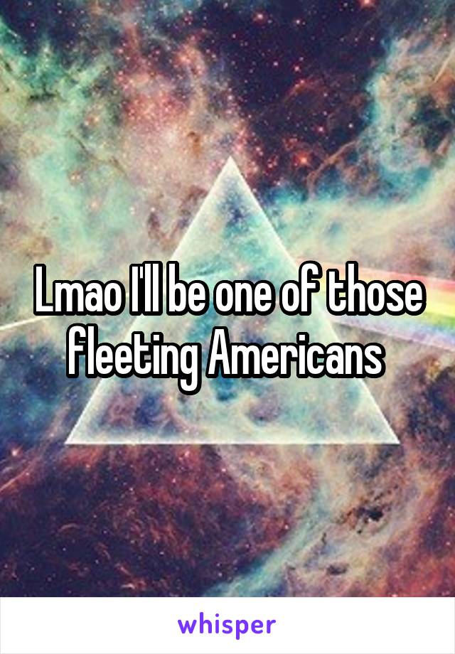 Lmao I'll be one of those fleeting Americans 