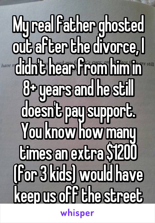 My real father ghosted out after the divorce, I didn't hear from him in 8+ years and he still doesn't pay support. You know how many times an extra $1200 (for 3 kids) would have keep us off the street