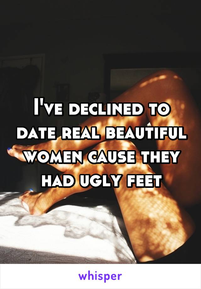 I've declined to date real beautiful women cause they had ugly feet