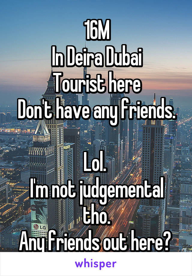 16M
In Deira Dubai
Tourist here
Don't have any friends. 
Lol. 
I'm not judgemental tho.
Any friends out here? 