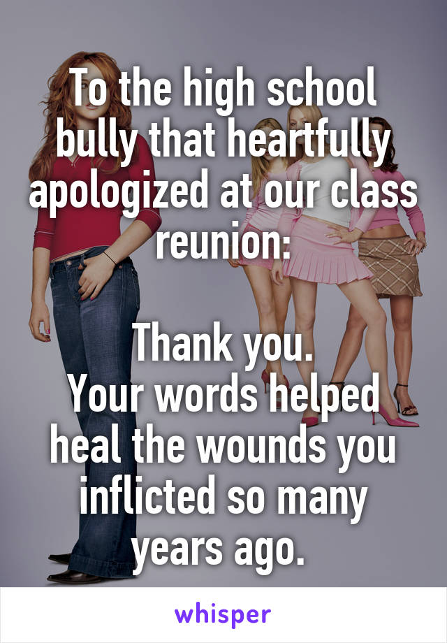 To the high school bully that heartfully apologized at our class reunion:

Thank you.
Your words helped heal the wounds you inflicted so many years ago. 
