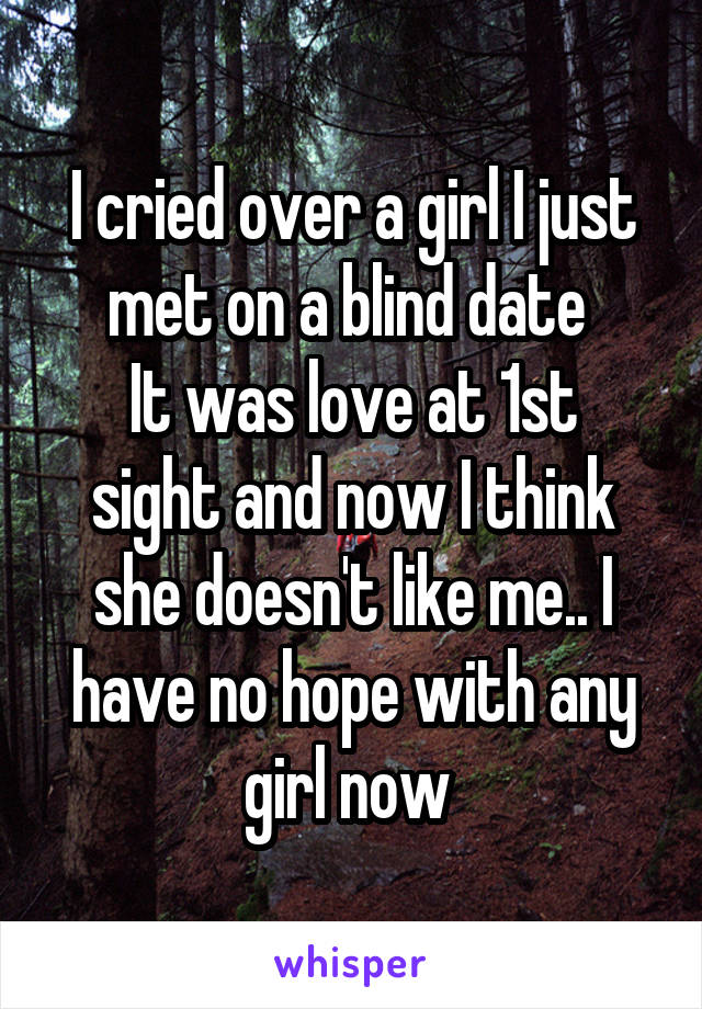 I cried over a girl I just met on a blind date 
It was love at 1st sight and now I think she doesn't like me.. I have no hope with any girl now 