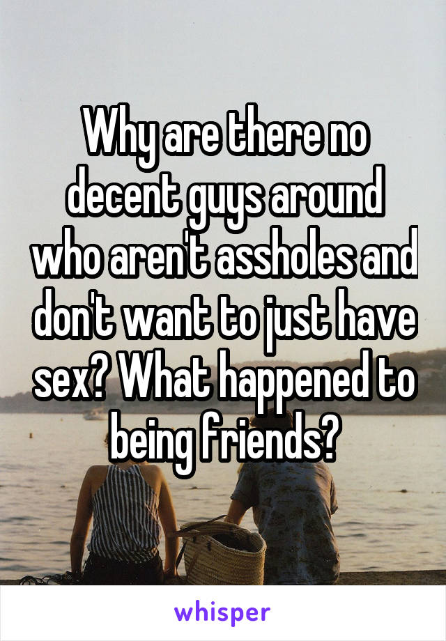 Why are there no decent guys around who aren't assholes and don't want to just have sex? What happened to being friends?
