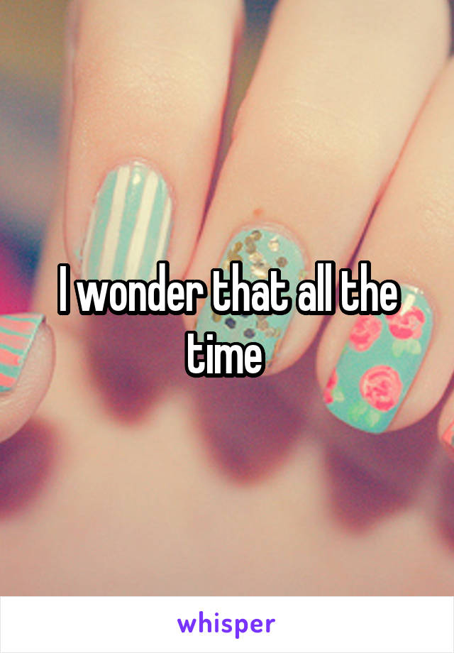 I wonder that all the time 